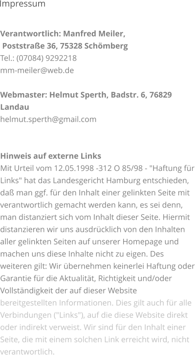 Verantwortlich: Manfred Meiler,  Poststraße 36, 75328 Schömberg Tel.: (07084) 9292218 mm-meiler@web.de  Webmaster: Helmut Sperth, Badstr. 6, 76829 Landau helmut.sperth@gmail.com   Hinweis auf externe Links Mit Urteil vom 12.05.1998 -312 O 85/98 - "Haftung für Links" hat das Landesgericht Hamburg entschieden, daß man ggf. für den Inhalt einer gelinkten Seite mit verantwortlich gemacht werden kann, es sei denn, man distanziert sich vom Inhalt dieser Seite. Hiermit distanzieren wir uns ausdrücklich von den Inhalten aller gelinkten Seiten auf unserer Homepage und machen uns diese Inhalte nicht zu eigen. Des weiteren gilt: Wir übernehmen keinerlei Haftung oder Garantie für die Aktualität, Richtigkeit und/oder Vollständigkeit der auf dieser Website bereitgestellten Informationen. Dies gilt auch für alle Verbindungen ("Links"), auf die diese Website direkt oder indirekt verweist. Wir sind für den Inhalt einer Seite, die mit einem solchen Link erreicht wird, nicht verantwortlich.   Impressum