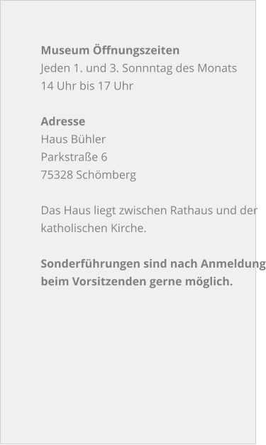 Museum Öffnungszeiten Jeden 1. und 3. Sonnntag des Monats 14 Uhr bis 17 Uhr  Adresse Haus Bühler Parkstraße 6 75328 Schömberg  Das Haus liegt zwischen Rathaus und der  katholischen Kirche.  Sonderführungen sind nach Anmeldungbeim Vorsitzenden gerne möglich.
