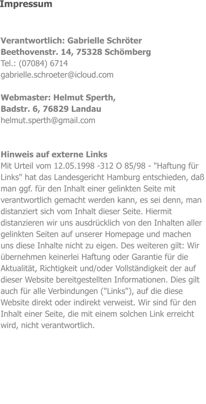 Verantwortlich: Gabrielle Schröter Beethovenstr. 14, 75328 Schömberg Tel.: (07084) 6714 gabrielle.schroeter@icloud.com  Webmaster: Helmut Sperth, Badstr. 6, 76829 Landau helmut.sperth@gmail.com   Hinweis auf externe Links Mit Urteil vom 12.05.1998 -312 O 85/98 - "Haftung für Links" hat das Landesgericht Hamburg entschieden, daß man ggf. für den Inhalt einer gelinkten Seite mit verantwortlich gemacht werden kann, es sei denn, man distanziert sich vom Inhalt dieser Seite. Hiermit distanzieren wir uns ausdrücklich von den Inhalten aller gelinkten Seiten auf unserer Homepage und machen uns diese Inhalte nicht zu eigen. Des weiteren gilt: Wir übernehmen keinerlei Haftung oder Garantie für die Aktualität, Richtigkeit und/oder Vollständigkeit der auf dieser Website bereitgestellten Informationen. Dies gilt auch für alle Verbindungen ("Links"), auf die diese Website direkt oder indirekt verweist. Wir sind für den Inhalt einer Seite, die mit einem solchen Link erreicht wird, nicht verantwortlich.   Impressum
